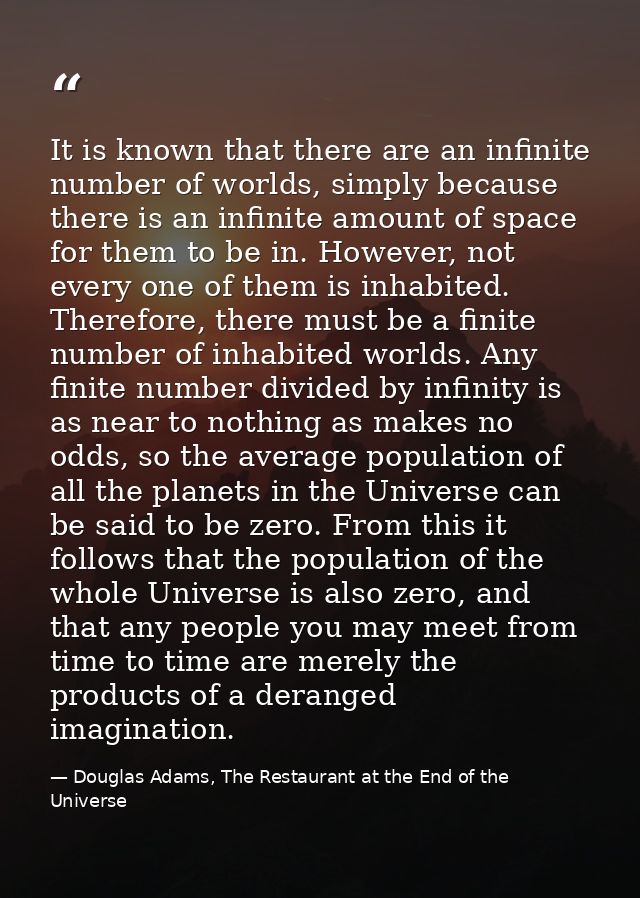 It is known that there are an infinite number of worlds, simply because there is an infinite amount of space for them to — Douglas Adams, The Restaurant at the End of the Universe
