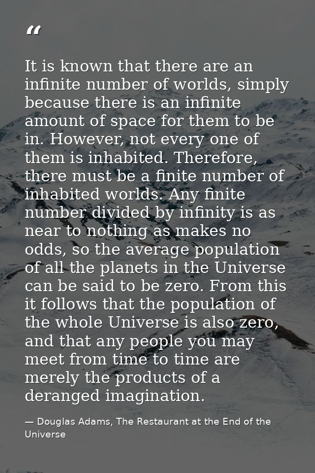 It is known that there are an infinite number of worlds, simply because there is an infinite amount of space for them to — Douglas Adams, The Restaurant at the End of the Universe