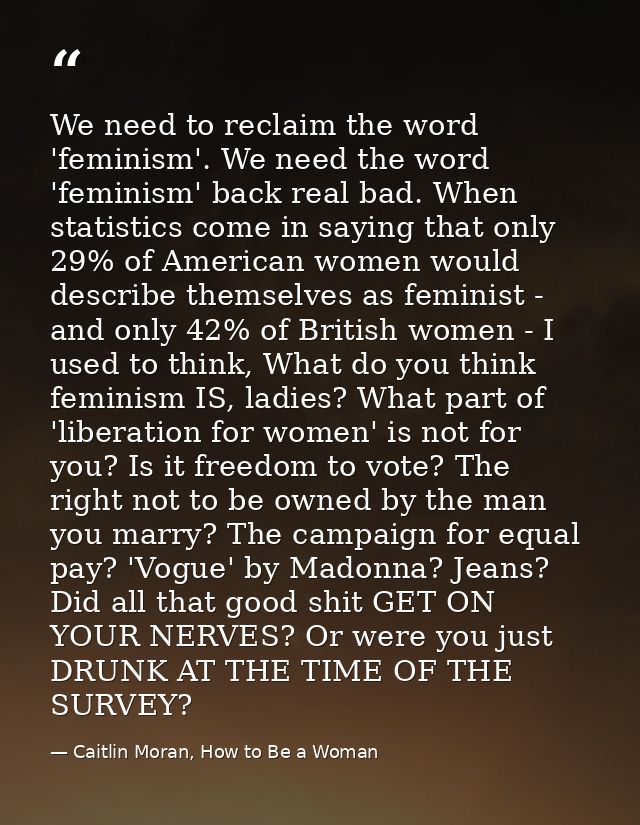 We need to reclaim the word 'feminism'. We need the word 'feminism' back real bad. When statistics come in saying that o — Caitlin Moran, How to Be a Woman