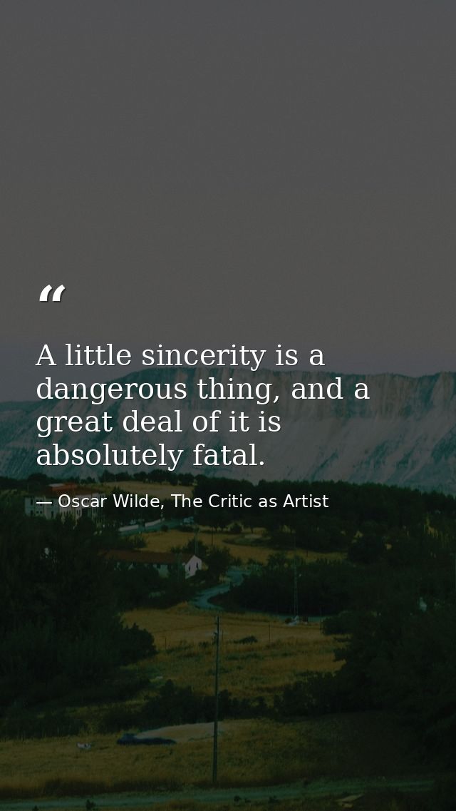 A little sincerity is a dangerous thing, and a great deal of it is absolutely fatal. — Oscar Wilde, The Critic as Artist