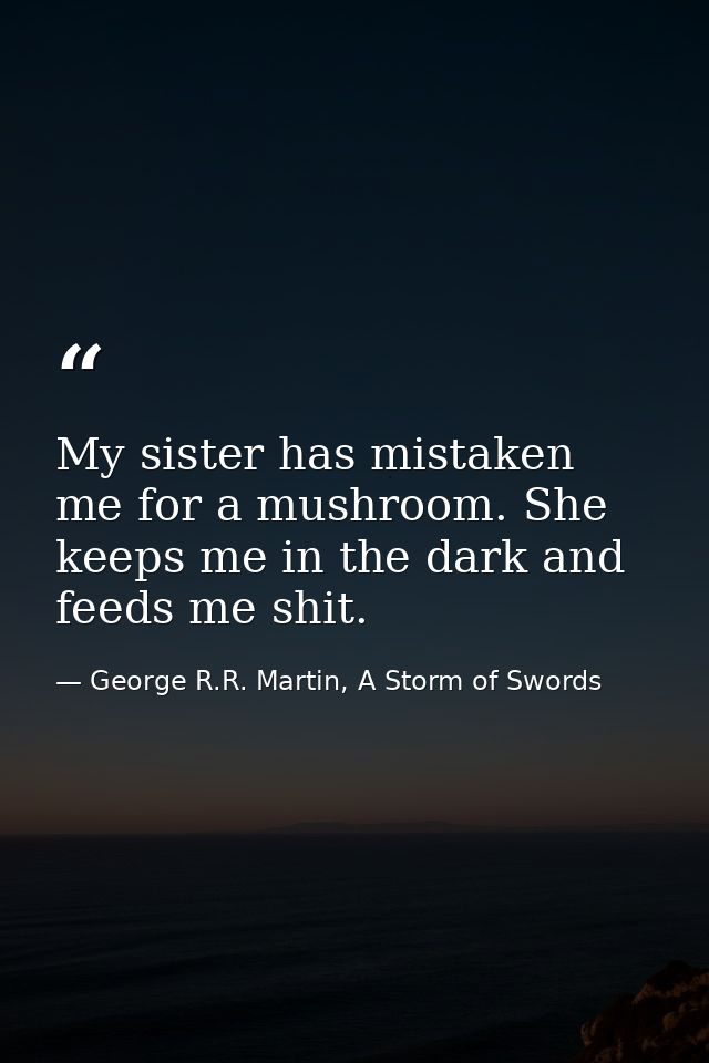 My sister has mistaken me for a mushroom. She keeps me in the dark and feeds me shit. — George R.R. Martin, A Storm of Swords