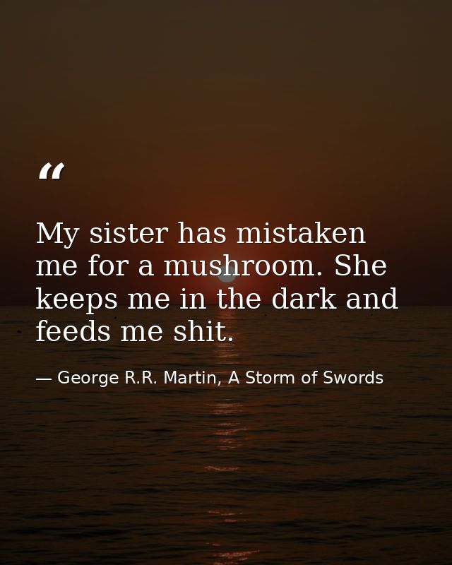My sister has mistaken me for a mushroom. She keeps me in the dark and feeds me shit. — George R.R. Martin, A Storm of Swords