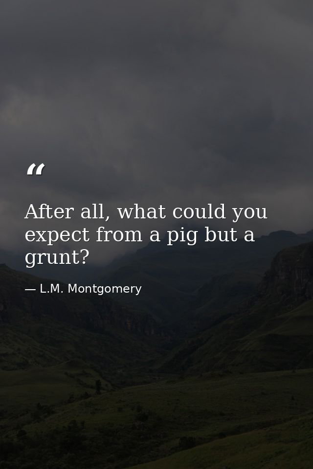 After all, what could you expect from a pig but a grunt? — L.M. Montgomery