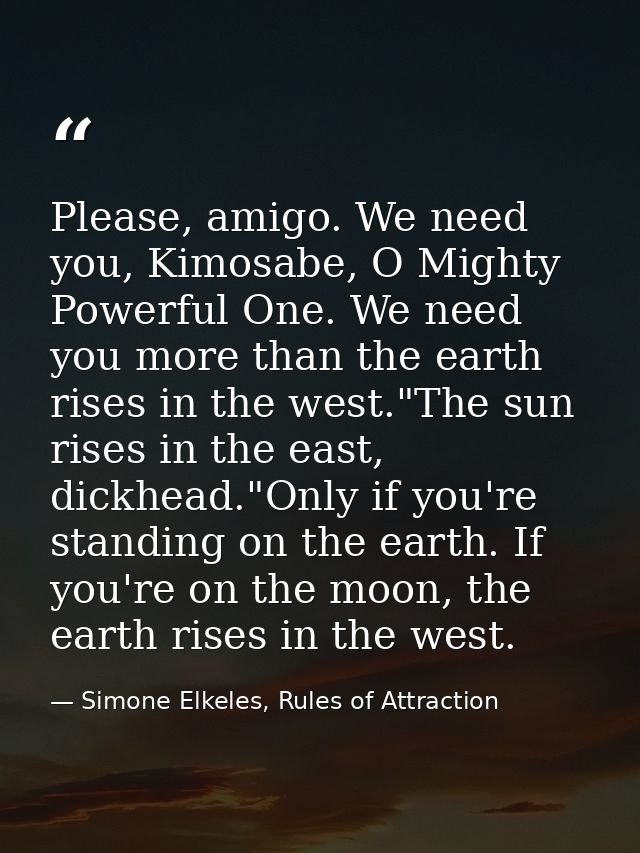Please, amigo. We need you, Kimosabe, O Mighty Powerful One. We need you more than the earth rises in the west."The sun  — Simone Elkeles, Rules of Attraction