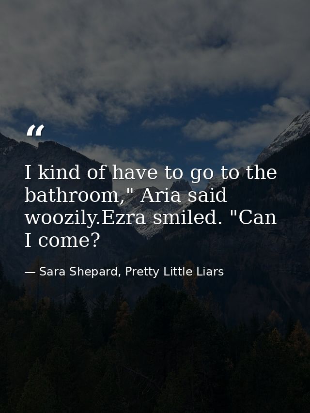 I kind of have to go to the bathroom," Aria said woozily.Ezra smiled. "Can I come? — Sara Shepard, Pretty Little Liars