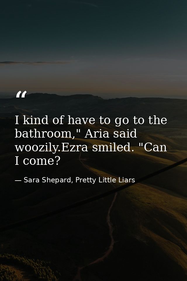 I kind of have to go to the bathroom," Aria said woozily.Ezra smiled. "Can I come? — Sara Shepard, Pretty Little Liars