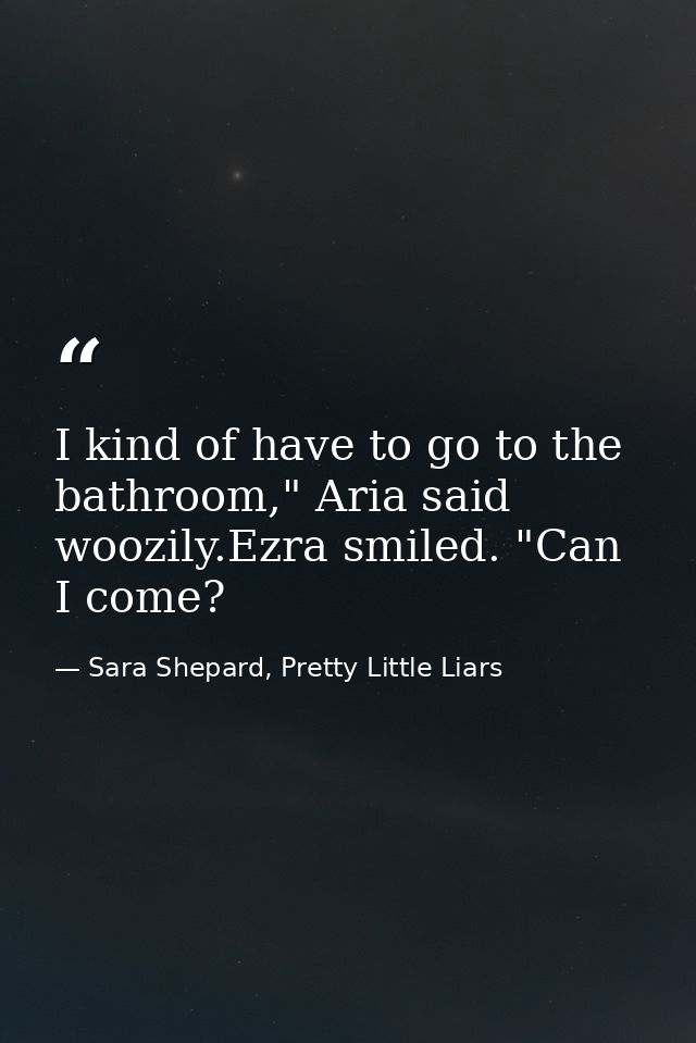 I kind of have to go to the bathroom," Aria said woozily.Ezra smiled. "Can I come? — Sara Shepard, Pretty Little Liars