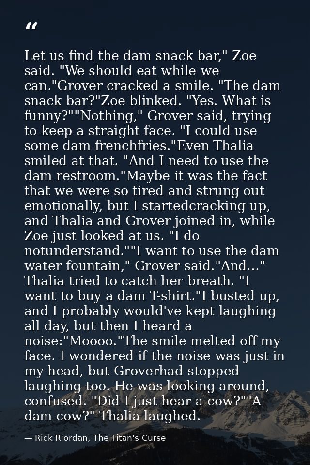 Let us find the dam snack bar," Zoe said. "We should eat while we can."Grover cracked a smile. "The dam snack bar?"Zoe b — Rick Riordan, The Titan's Curse