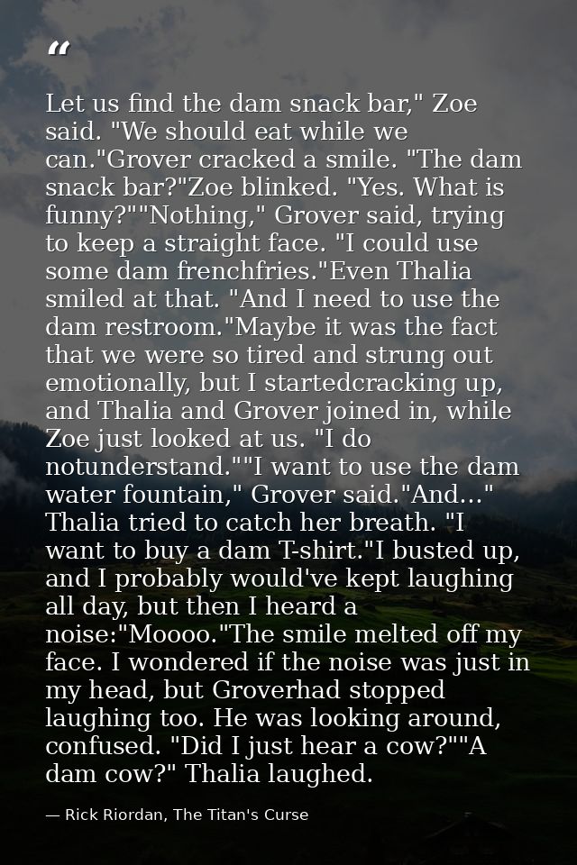 Let us find the dam snack bar," Zoe said. "We should eat while we can."Grover cracked a smile. "The dam snack bar?"Zoe b — Rick Riordan, The Titan's Curse