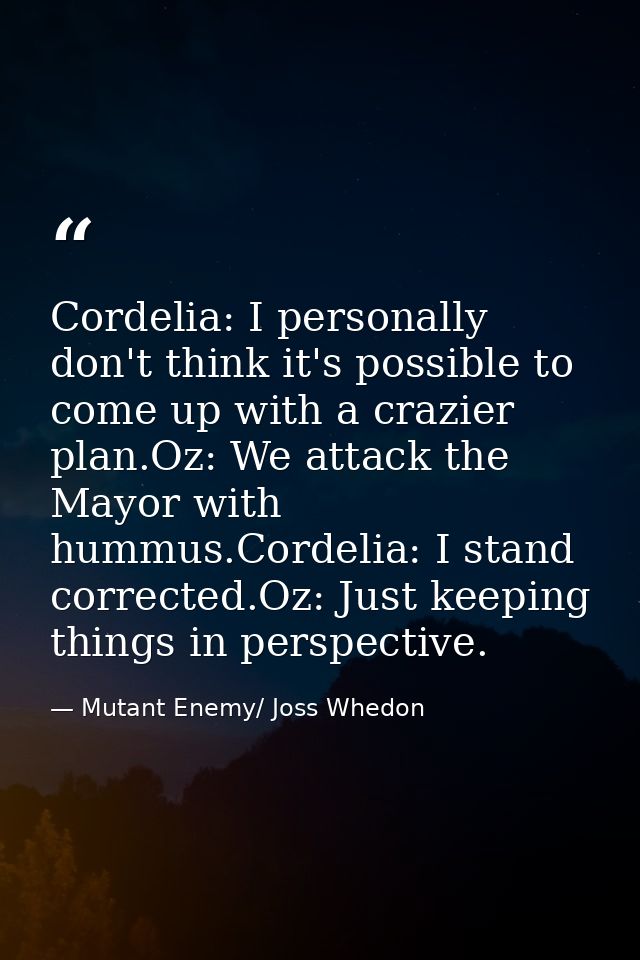 Cordelia: I personally don't think it's possible to come up with a crazier plan.Oz: We attack the Mayor with hummus.Cord — Mutant Enemy/ Joss Whedon
