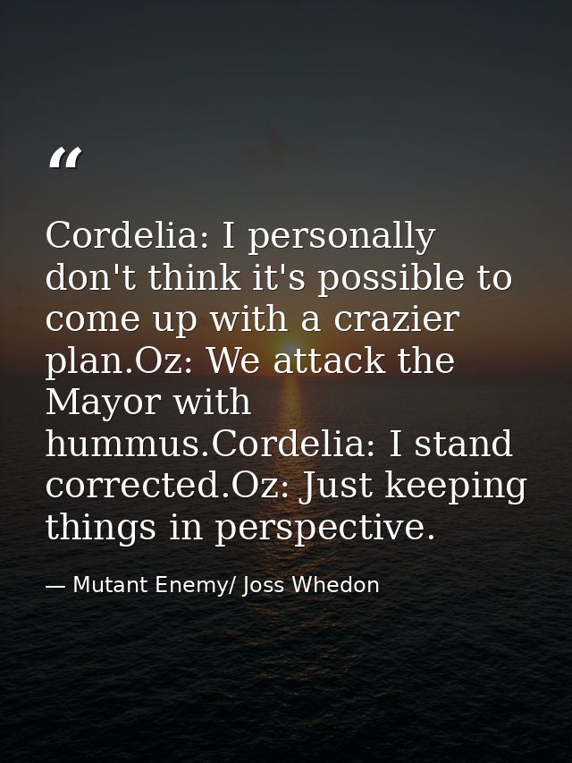 Cordelia: I personally don't think it's possible to come up with a crazier plan.Oz: We attack the Mayor with hummus.Cord — Mutant Enemy/ Joss Whedon