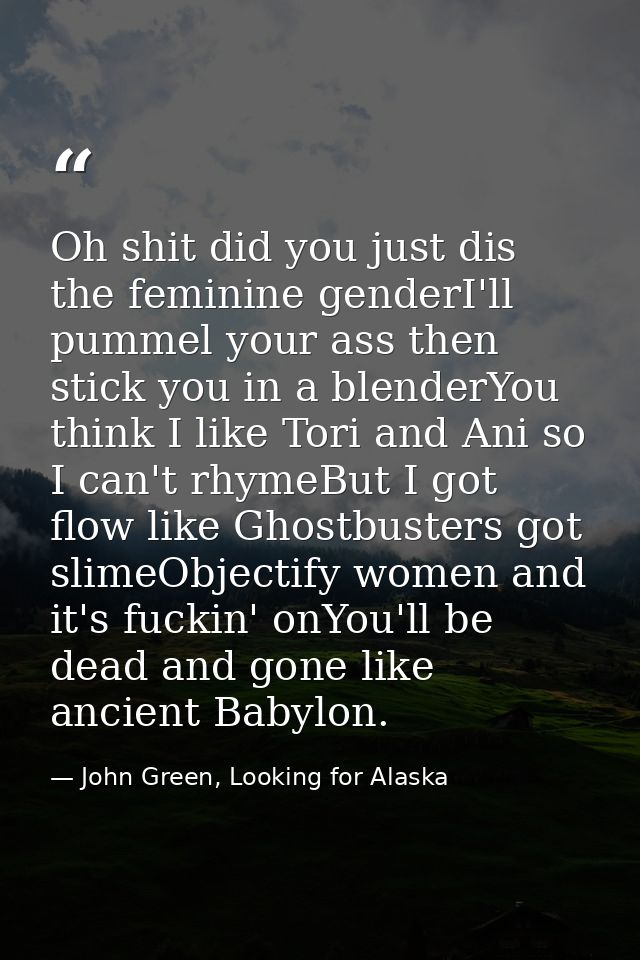 Oh shit did you just dis the feminine genderI'll pummel your ass then stick you in a blenderYou think I like Tori and An — John Green, Looking for Alaska