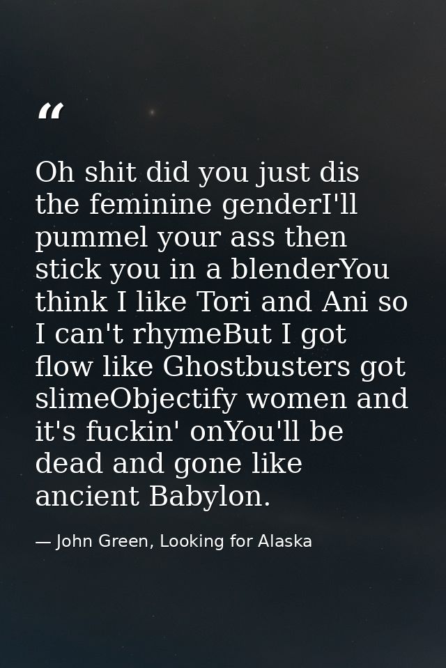 Oh shit did you just dis the feminine genderI'll pummel your ass then stick you in a blenderYou think I like Tori and An — John Green, Looking for Alaska