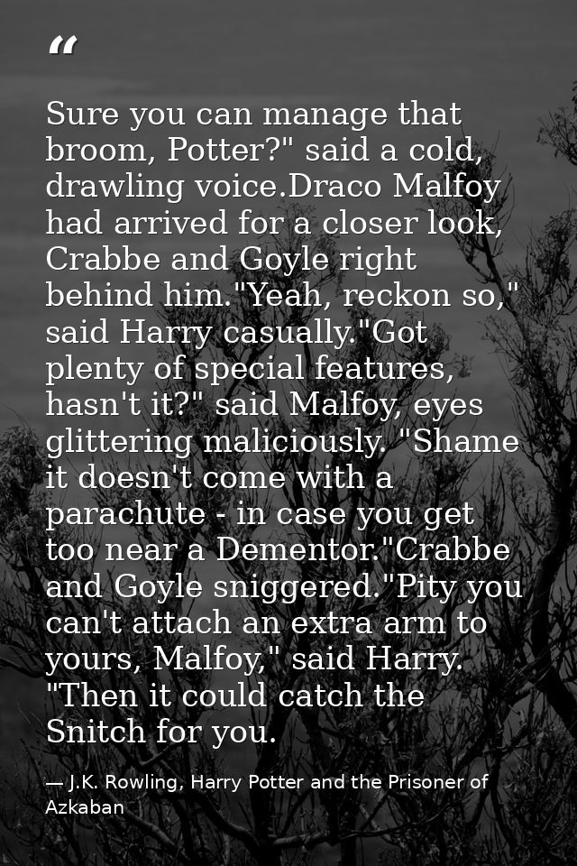Sure you can manage that broom, Potter?" said a cold, drawling voice.Draco Malfoy had arrived for a closer look, Crabbe  — J.K. Rowling, Harry Potter and the Prisoner of Azkaban