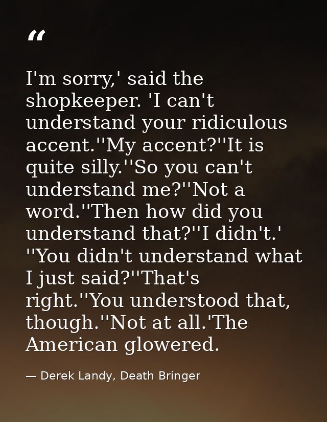 I'm sorry,' said the shopkeeper. 'I can't understand your ridiculous accent.''My accent?''It is quite silly.''So you can — Derek Landy, Death Bringer