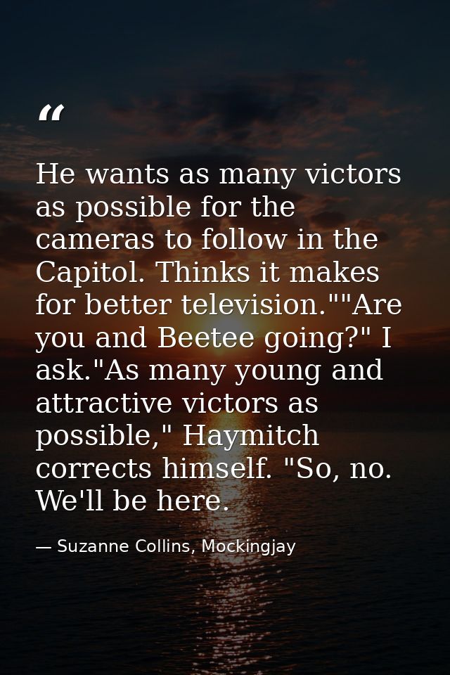 He wants as many victors as possible for the cameras to follow in the Capitol. Thinks it makes for better television.""A — Suzanne Collins, Mockingjay
