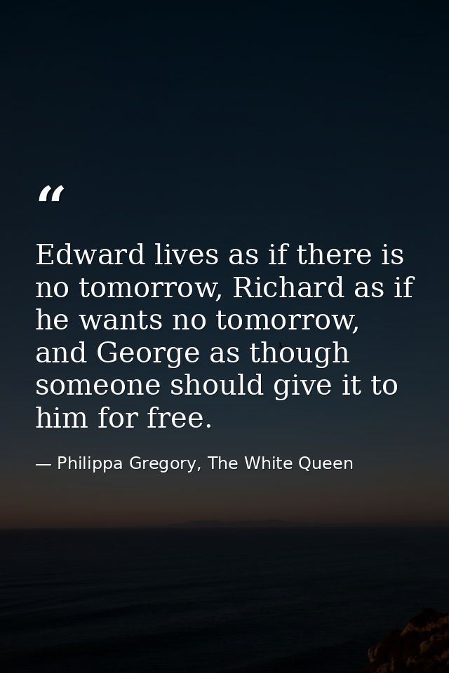 Edward lives as if there is no tomorrow, Richard as if he wants no tomorrow, and George as though someone should give it — Philippa Gregory, The White Queen
