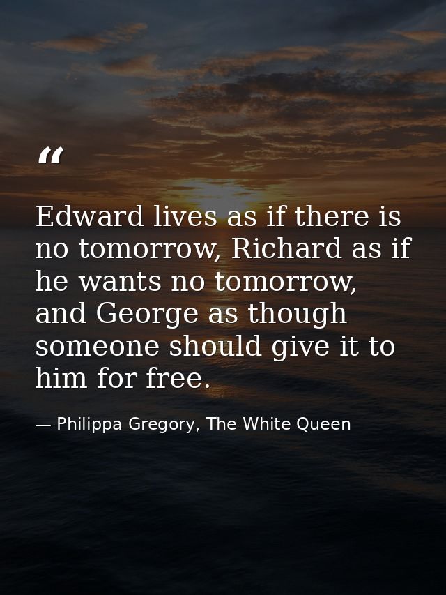 Edward lives as if there is no tomorrow, Richard as if he wants no tomorrow, and George as though someone should give it — Philippa Gregory, The White Queen