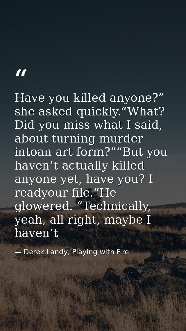 Have you killed anyone?” she asked quickly.“What? Did you miss what I said, about turning murder intoan art form?”“But y — Derek Landy, Playing with Fire