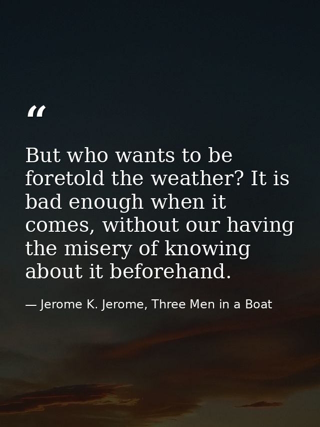 But who wants to be foretold the weather? It is bad enough when it comes, without our having the misery of knowing about — Jerome K. Jerome, Three Men in a Boat