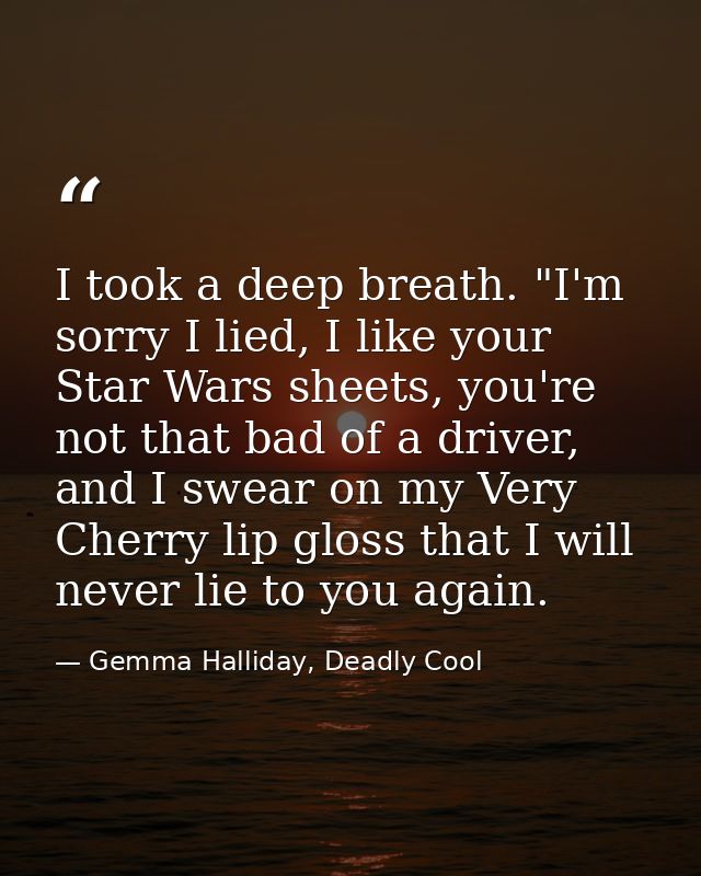 I took a deep breath. "I'm sorry I lied, I like your Star Wars sheets, you're not that bad of a driver, and I swear on m — Gemma Halliday, Deadly Cool