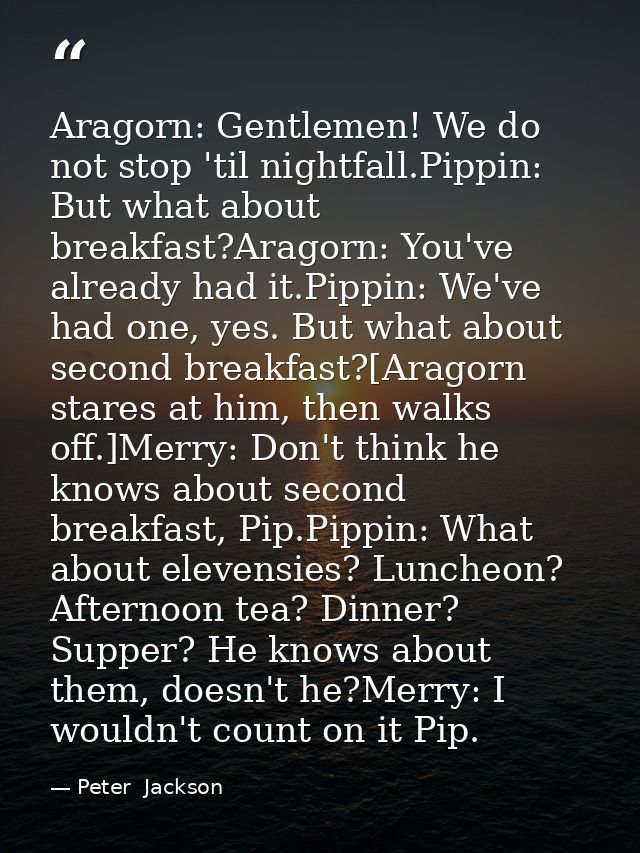 Aragorn: Gentlemen! We do not stop 'til nightfall.Pippin: But what about breakfast?Aragorn: You've already had it.Pippin — Peter  Jackson