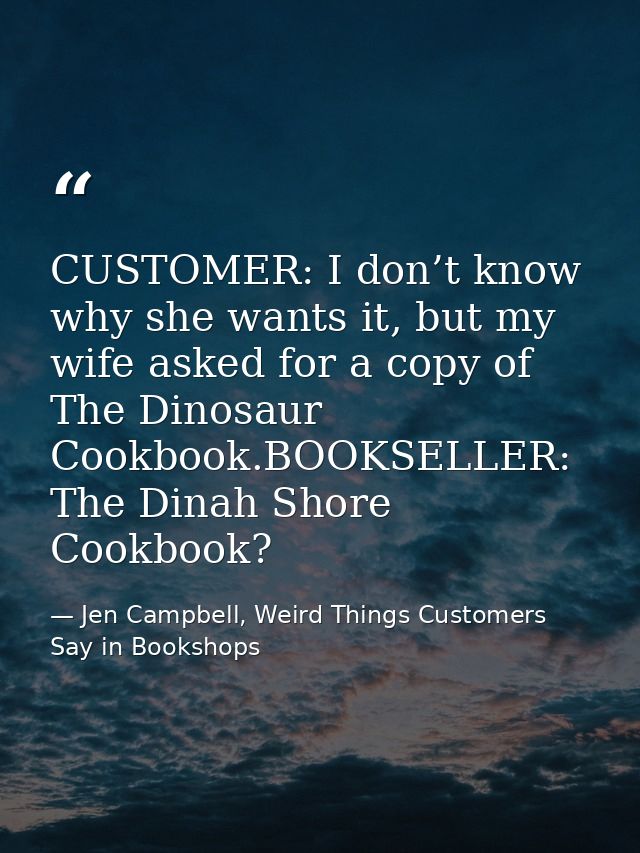 CUSTOMER: I don’t know why she wants it, but my wife asked for a copy of The Dinosaur Cookbook.BOOKSELLER: The Dinah Sho — Jen Campbell, Weird Things Customers Say in Bookshops