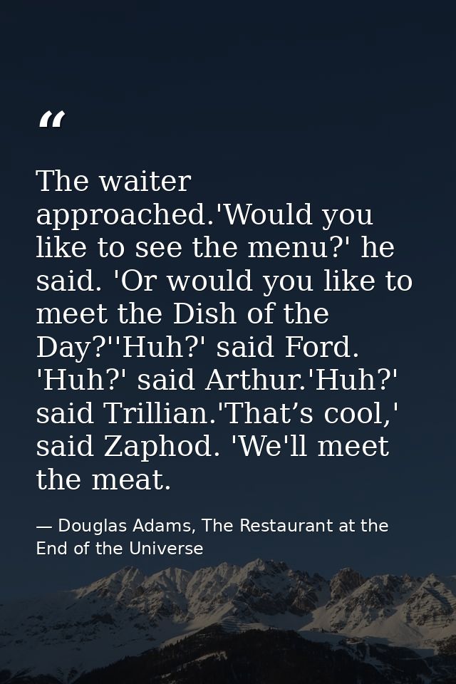 The waiter approached.'Would you like to see the menu?' he said. 'Or would you like to meet the Dish of the Day?''Huh?'  — Douglas Adams, The Restaurant at the End of the Universe