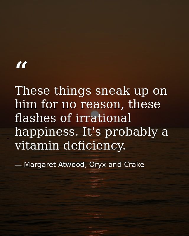 These things sneak up on him for no reason, these flashes of irrational happiness. It's probably a vitamin deficiency. — Margaret Atwood, Oryx and Crake
