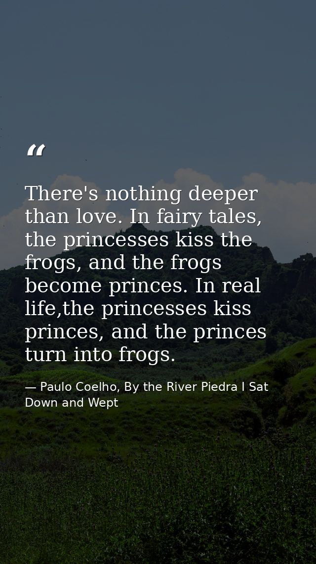 There's nothing deeper than love. In fairy tales, the princesses kiss the frogs, and the frogs become princes. In real l — Paulo Coelho, By the River Piedra I Sat Down and Wept