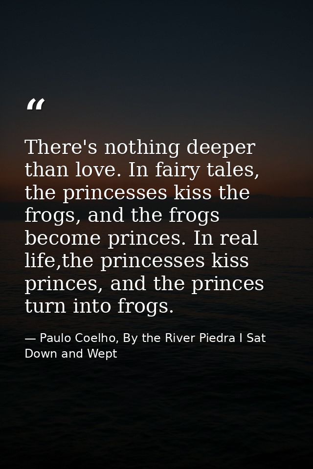 There's nothing deeper than love. In fairy tales, the princesses kiss the frogs, and the frogs become princes. In real l — Paulo Coelho, By the River Piedra I Sat Down and Wept
