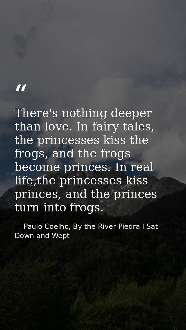 There's nothing deeper than love. In fairy tales, the princesses kiss the frogs, and the frogs become princes. In real l — Paulo Coelho, By the River Piedra I Sat Down and Wept