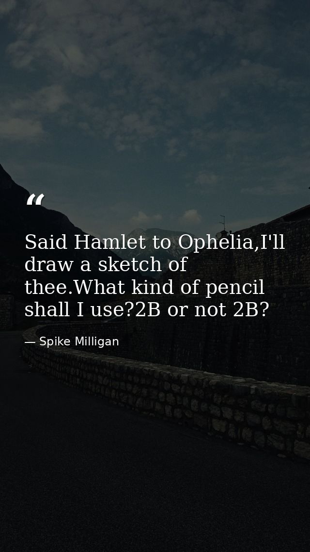Said Hamlet to Ophelia,I'll draw a sketch of thee.What kind of pencil shall I use?2B or not 2B? — Spike Milligan