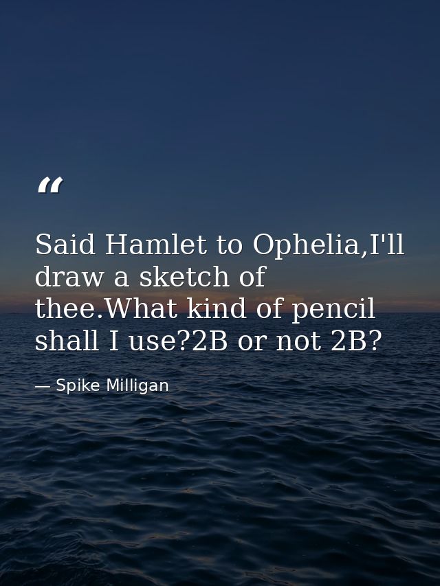 Said Hamlet to Ophelia,I'll draw a sketch of thee.What kind of pencil shall I use?2B or not 2B? — Spike Milligan