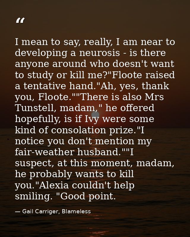 I mean to say, really, I am near to developing a neurosis - is there anyone around who doesn't want to study or kill me? — Gail Carriger, Blameless