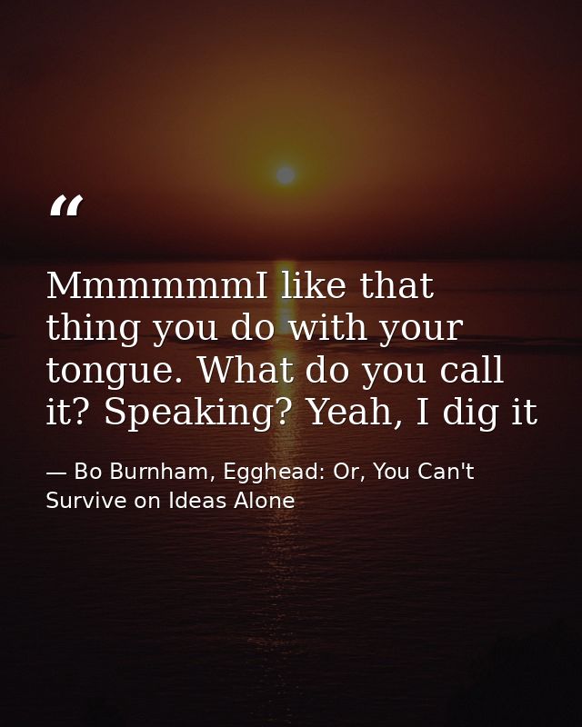 MmmmmmI like that thing you do with your tongue. What do you call it? Speaking? Yeah, I dig it — Bo Burnham, Egghead: Or, You Can't Survive on Ideas Alone