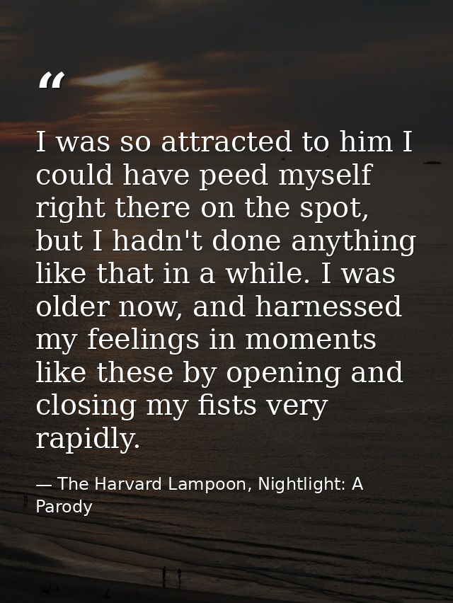 I was so attracted to him I could have peed myself right there on the spot, but I hadn't done anything like that in a wh — The Harvard Lampoon, Nightlight: A Parody