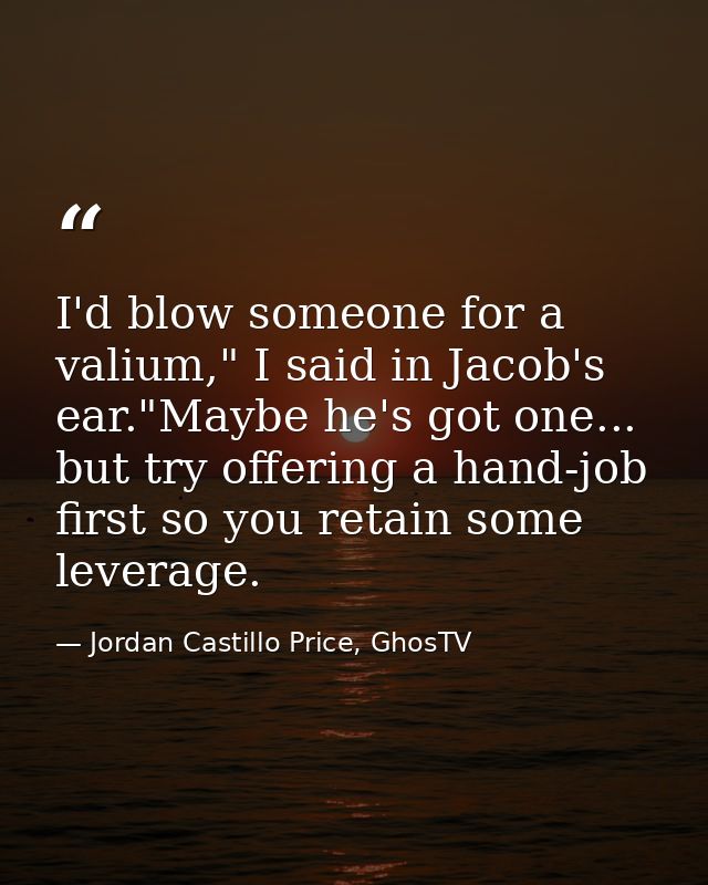 I'd blow someone for a valium," I said in Jacob's ear."Maybe he's got one... but try offering a hand-job first so you re — Jordan Castillo Price, GhosTV