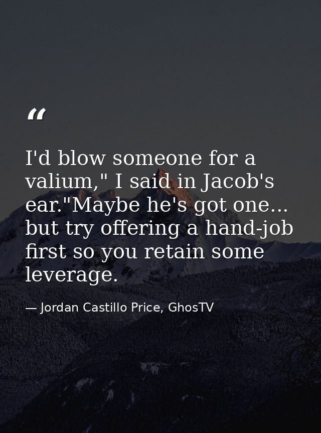 I'd blow someone for a valium," I said in Jacob's ear."Maybe he's got one... but try offering a hand-job first so you re — Jordan Castillo Price, GhosTV