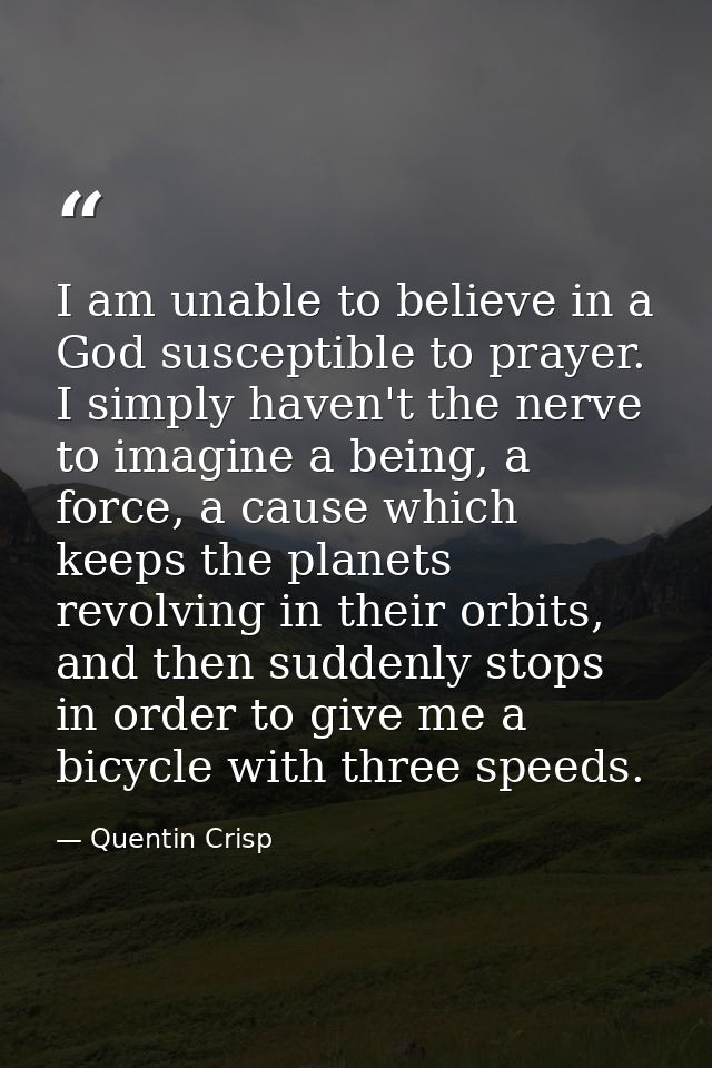 I am unable to believe in a God susceptible to prayer. I simply haven't the nerve to imagine a being, a force, a cause w — Quentin Crisp