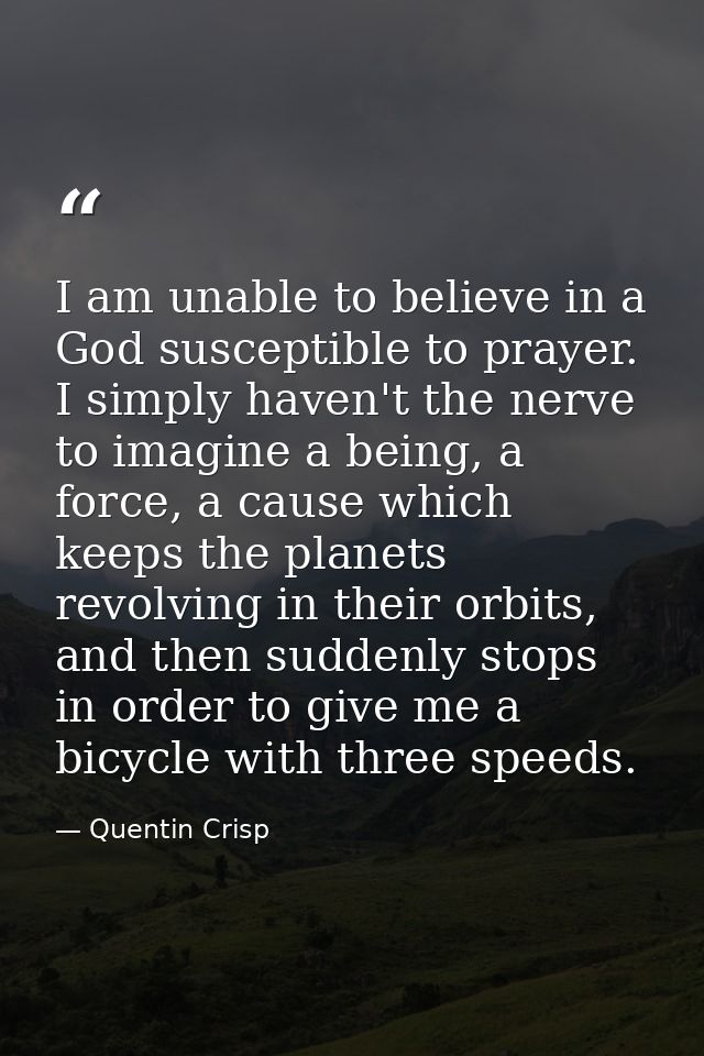 I am unable to believe in a God susceptible to prayer. I simply haven't the nerve to imagine a being, a force, a cause w — Quentin Crisp