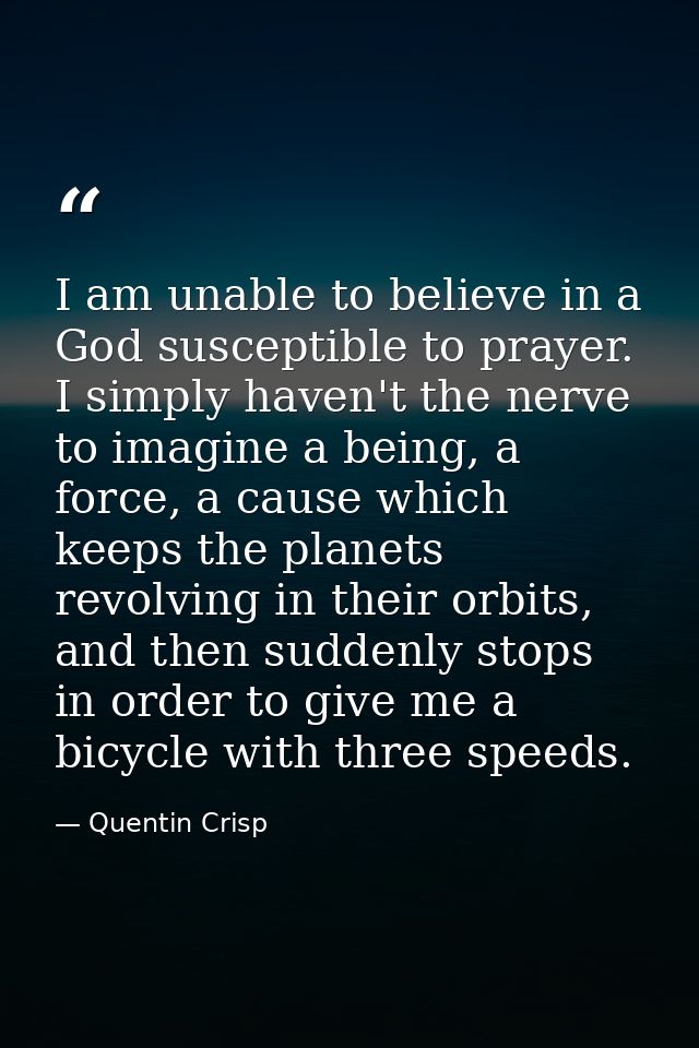 I am unable to believe in a God susceptible to prayer. I simply haven't the nerve to imagine a being, a force, a cause w — Quentin Crisp