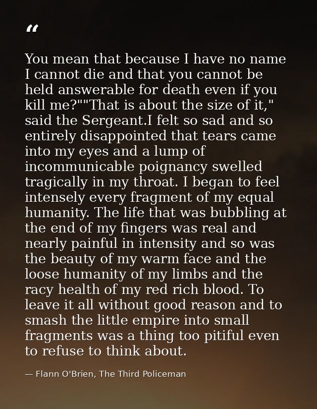 You mean that because I have no name I cannot die and that you cannot be held answerable for death even if you kill me?" — Flann O'Brien, The Third Policeman