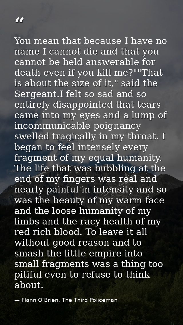 You mean that because I have no name I cannot die and that you cannot be held answerable for death even if you kill me?" — Flann O'Brien, The Third Policeman