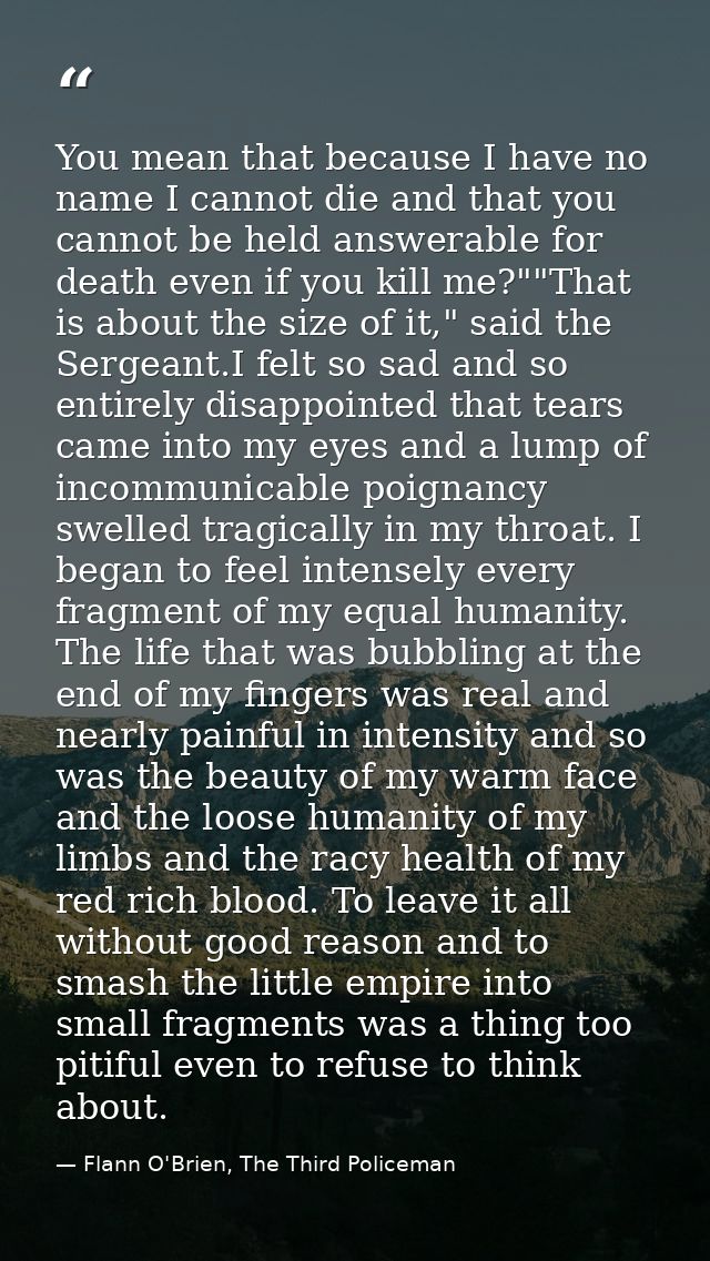 You mean that because I have no name I cannot die and that you cannot be held answerable for death even if you kill me?" — Flann O'Brien, The Third Policeman