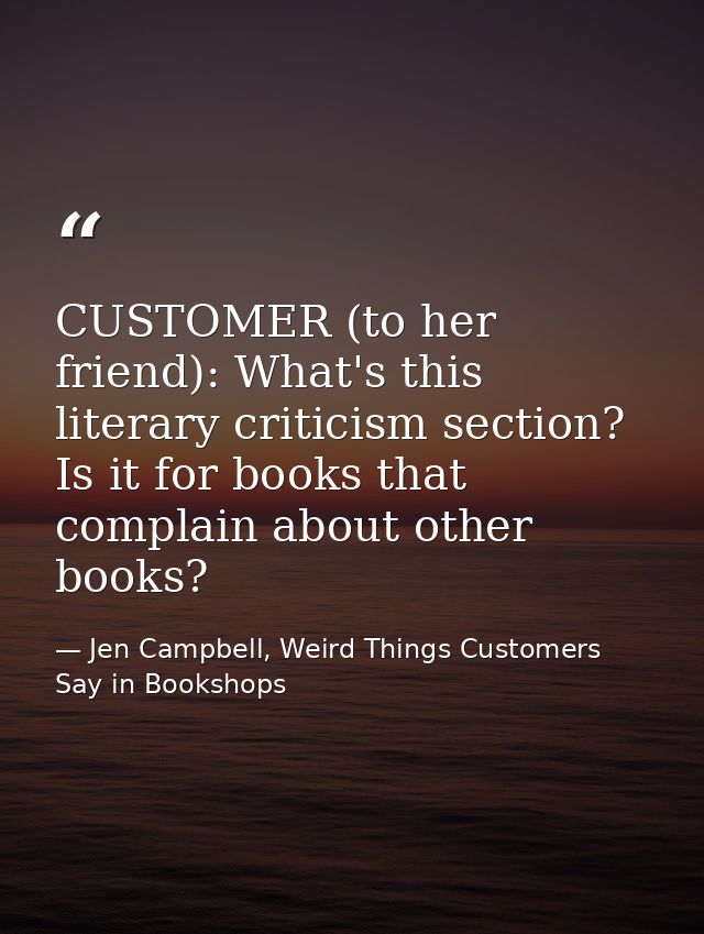 CUSTOMER (to her friend): What's this literary criticism section? Is it for books that complain about other books? — Jen Campbell, Weird Things Customers Say in Bookshops