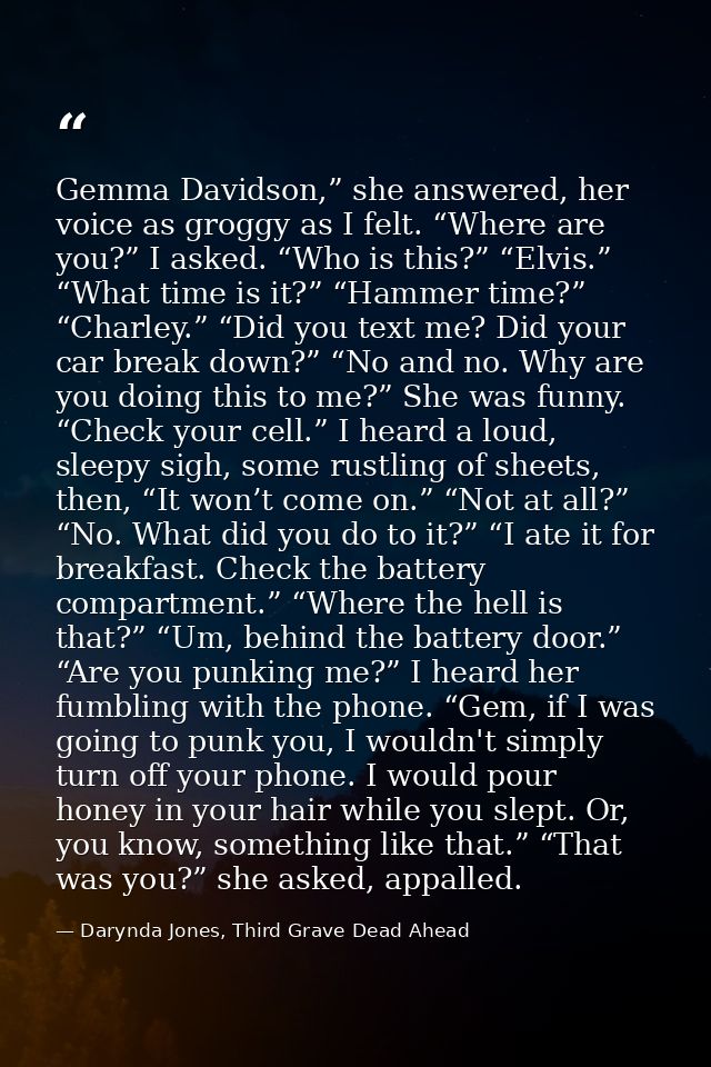 Gemma Davidson,” she answered, her voice as groggy as I felt. “Where are you?” I asked. “Who is this?” “Elvis.” “What ti — Darynda Jones, Third Grave Dead Ahead