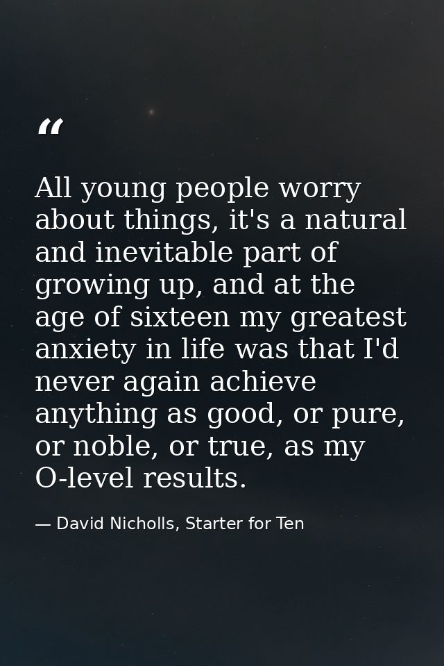 All young people worry about things, it's a natural and inevitable part of growing up, and at the age of sixteen my grea — David Nicholls, Starter for Ten