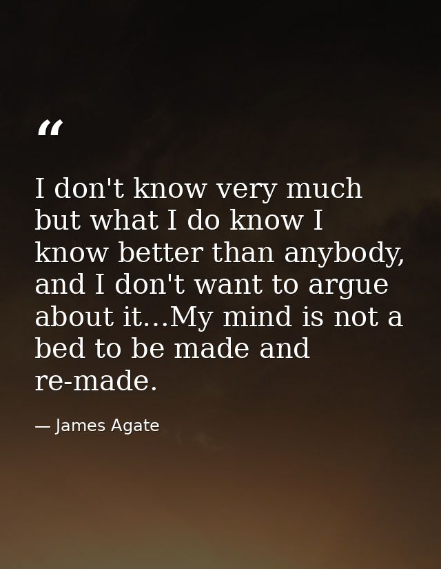 I don't know very much but what I do know I know better than anybody, and I don't want to argue about it…My mind is not  — James Agate