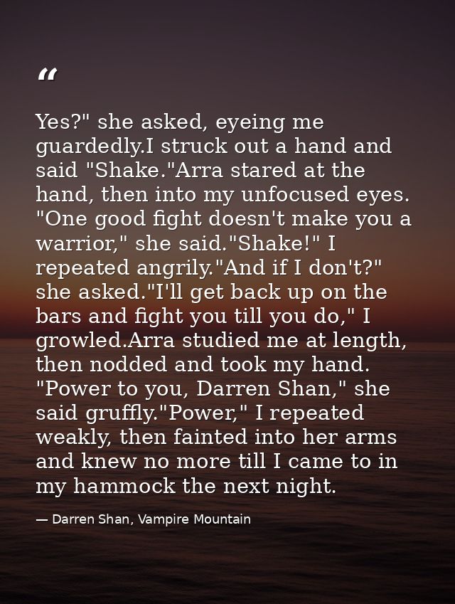 Yes?" she asked, eyeing me guardedly.I struck out a hand and said "Shake."Arra stared at the hand, then into my unfocuse — Darren Shan, Vampire Mountain